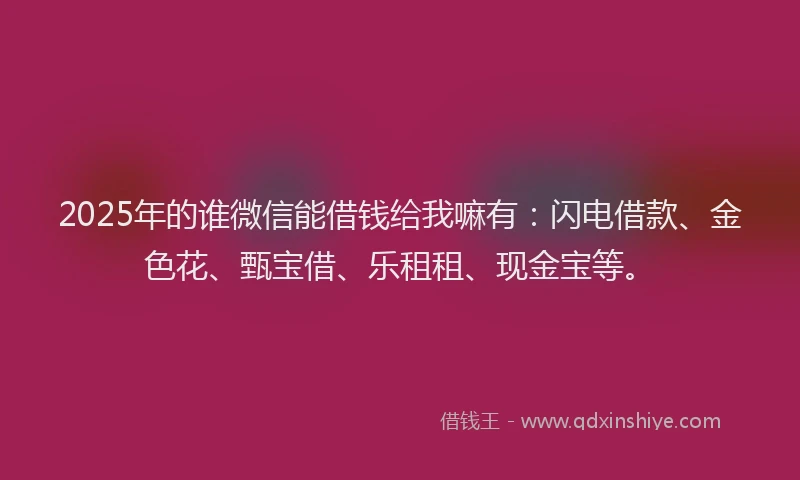 2025年的谁微信能借钱给我嘛有：闪电借款、金色花、甄宝借、乐租租、现金宝等。