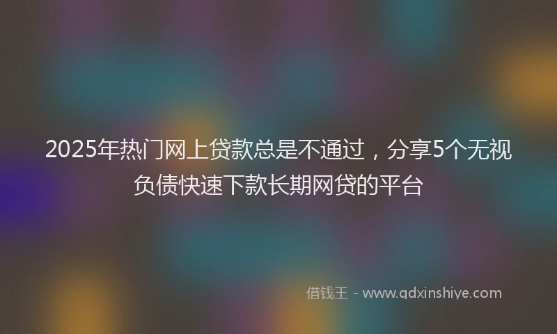 2025年热门网上贷款总是不通过，分享5个无视负债快速下款长期网贷的平台