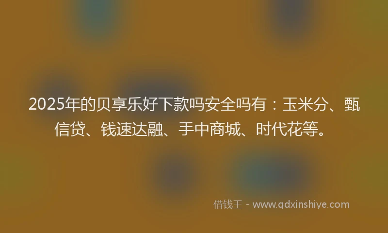 2025年的贝享乐好下款吗安全吗有：玉米分、甄信贷、钱速达融、手中商城、时代花等。
