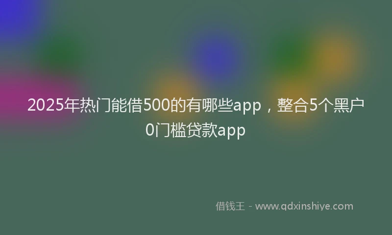 2025年热门能借500的有哪些app，整合5个黑户0门槛贷款app