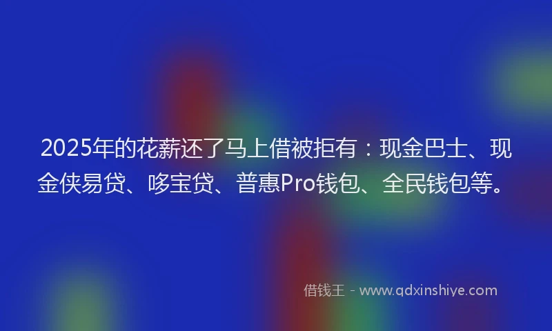 2025年的花薪还了马上借被拒有：现金巴士、现金侠易贷、哆宝贷、普惠Pro钱包、全民钱包等。