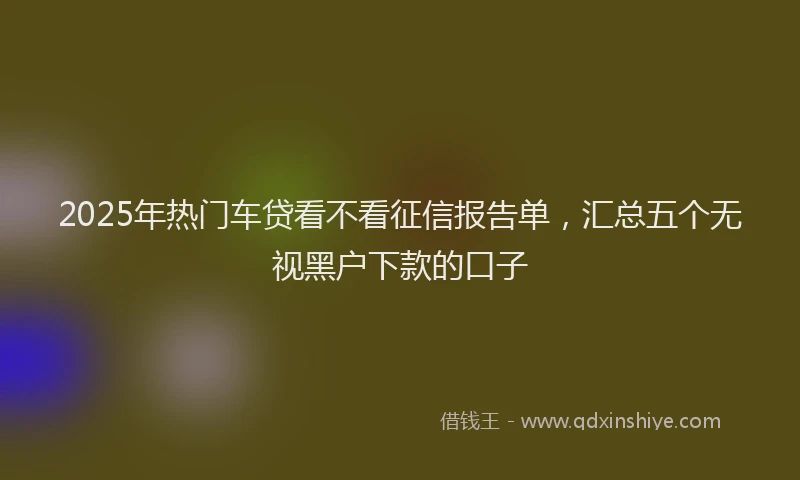 2025年热门车贷看不看征信报告单，汇总五个无视黑户下款的口子