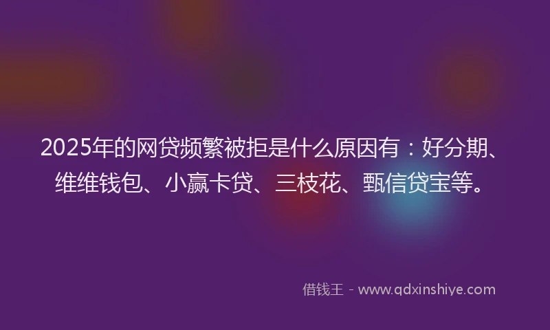 2025年的网贷频繁被拒是什么原因有：好分期、维维钱包、小赢卡贷、三枝花、甄信贷宝等。