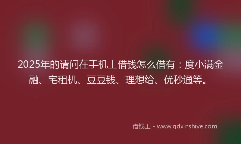 2025年的请问在手机上借钱怎么借有：度小满金融、宅租机、豆豆钱、理想给、优秒通等。