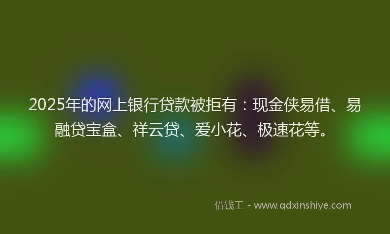 2025年的网上银行贷款被拒有：现金侠易借、易融贷宝盒、祥云贷、爱小花、极速花等。