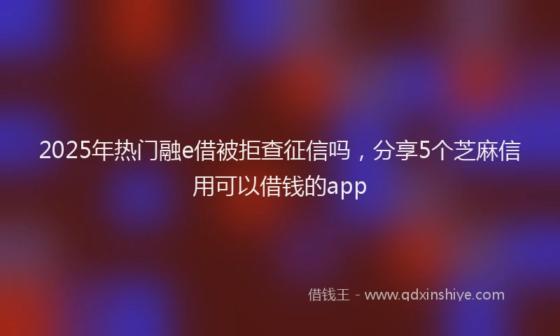 2025年热门融e借被拒查征信吗，分享5个芝麻信用可以借钱的app