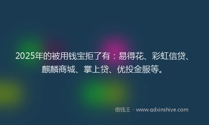 2025年的被用钱宝拒了有：易得花、彩虹信贷、麒麟商城、掌上贷、优投金服等。