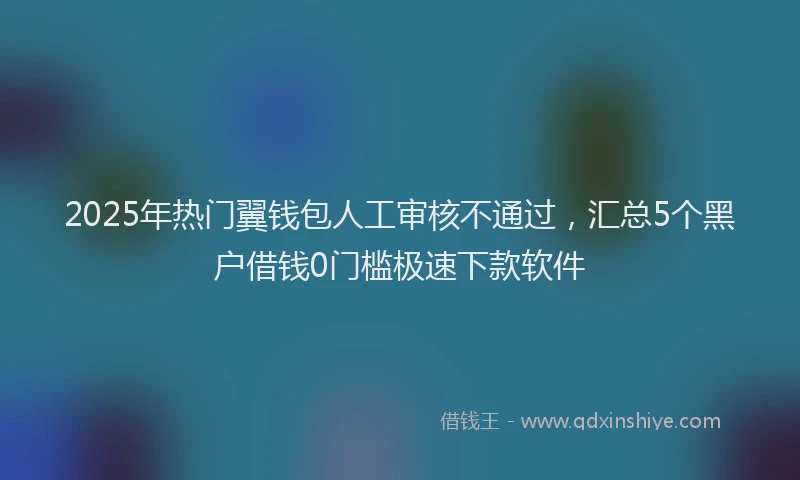 2025年热门翼钱包人工审核不通过，汇总5个黑户借钱0门槛极速下款软件