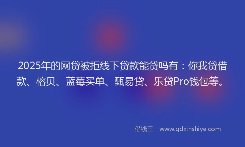 2025年的网贷被拒线下贷款能贷吗有：你我贷借款、榕贝、蓝莓买单、甄易贷、乐贷Pro钱包等。