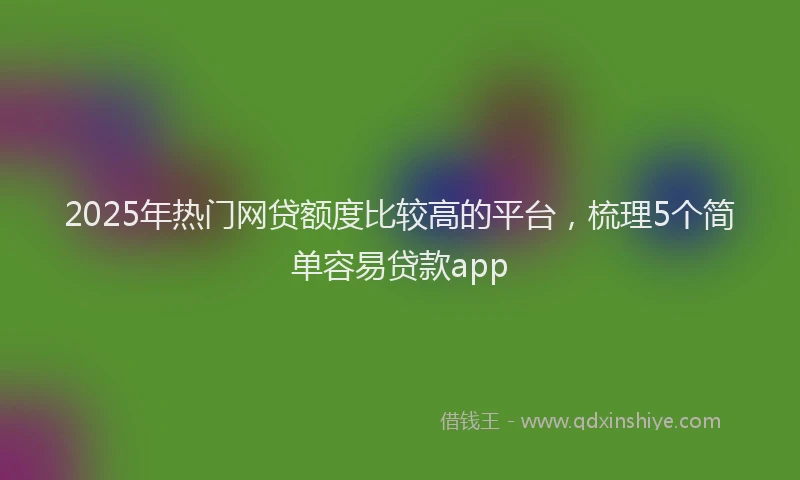 2025年热门网贷额度比较高的平台，梳理5个简单容易贷款app