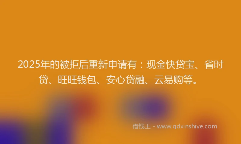 2025年的被拒后重新申请有：现金快贷宝、省时贷、旺旺钱包、安心贷融、云易购等。
