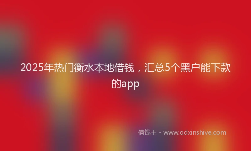 2025年热门衡水本地借钱，汇总5个黑户能下款的app