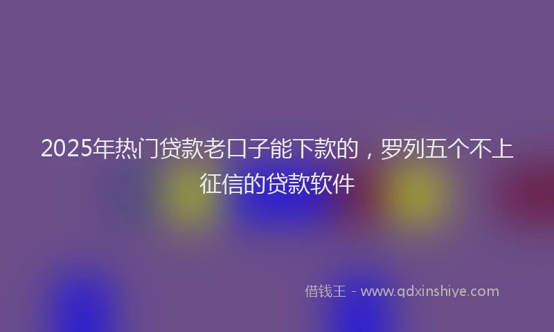 2025年热门贷款老口子能下款的，罗列五个不上征信的贷款软件