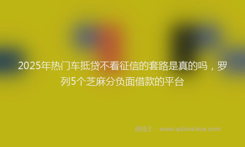 2025年热门车抵贷不看征信的套路是真的吗，罗列5个芝麻分负面借款的平台