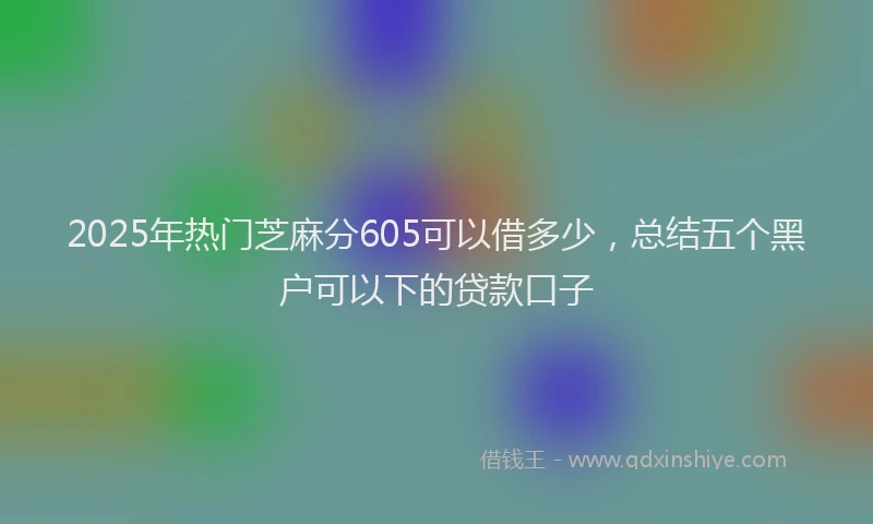 2025年热门芝麻分605可以借多少，总结五个黑户可以下的贷款口子