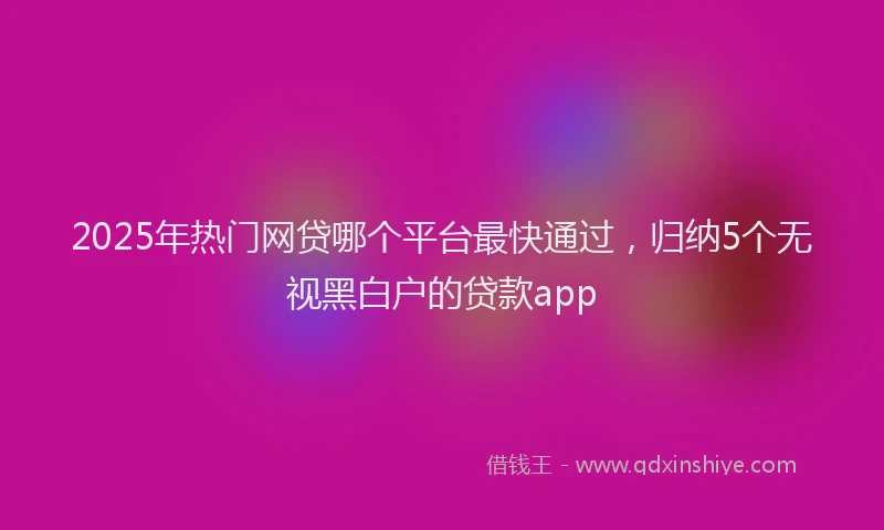 2025年热门网贷哪个平台最快通过，归纳5个无视黑白户的贷款app