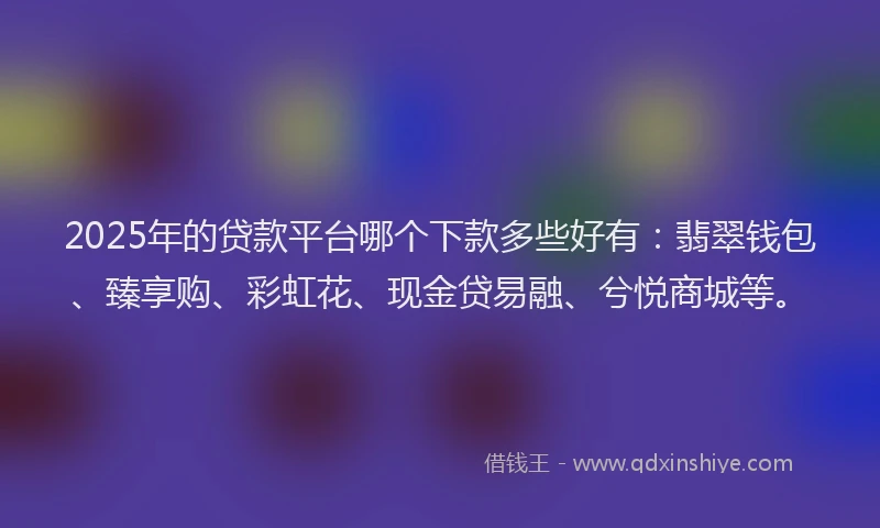 2025年的贷款平台哪个下款多些好有：翡翠钱包、臻享购、彩虹花、现金贷易融、兮悦商城等。