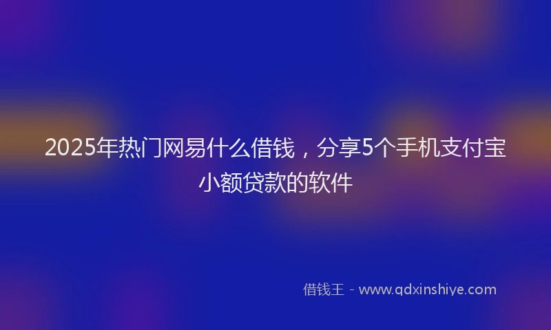 2025年热门网易什么借钱，分享5个手机支付宝小额贷款的软件