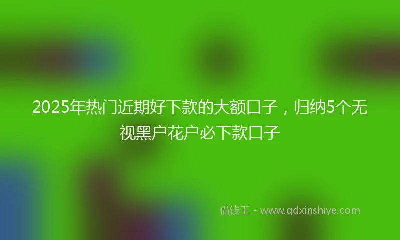 2025年热门近期好下款的大额口子，归纳5个无视黑户花户必下款口子