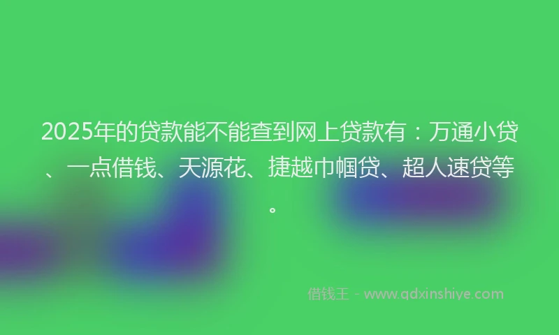 2025年的贷款能不能查到网上贷款有：万通小贷、一点借钱、天源花、捷越巾帼贷、超人速贷等。