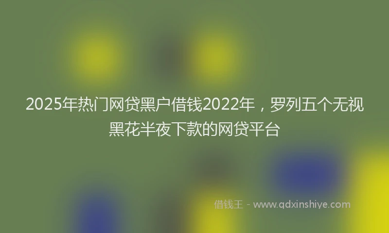 2025年热门网贷黑户借钱2022年，罗列五个无视黑花半夜下款的网贷平台