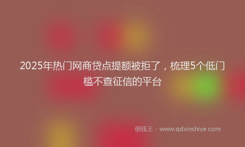 2025年热门网商贷点提额被拒了，梳理5个低门槛不查征信的平台