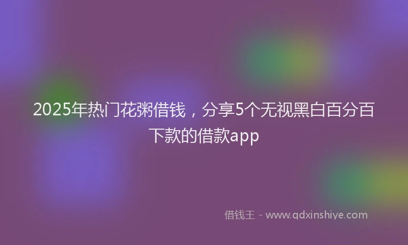 2025年热门花粥借钱，分享5个无视黑白百分百下款的借款app
