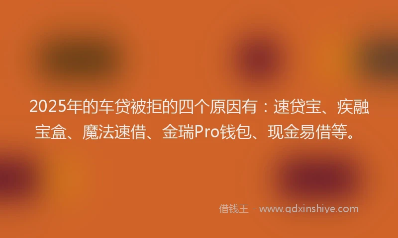 2025年的车贷被拒的四个原因有：速贷宝、疾融宝盒、魔法速借、金瑞Pro钱包、现金易借等。