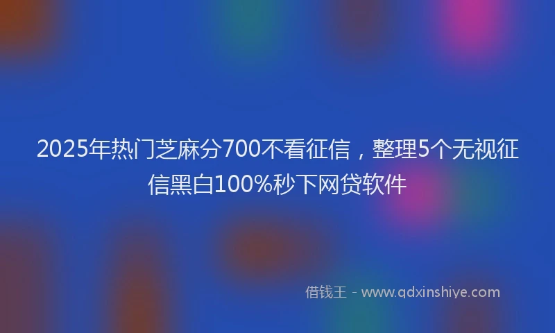 2025年热门芝麻分700不看征信，整理5个无视征信黑白100%秒下网贷软件