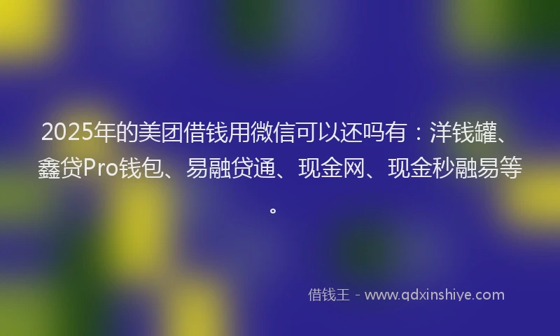 2025年的美团借钱用微信可以还吗有：洋钱罐、鑫贷Pro钱包、易融贷通、现金网、现金秒融易等。