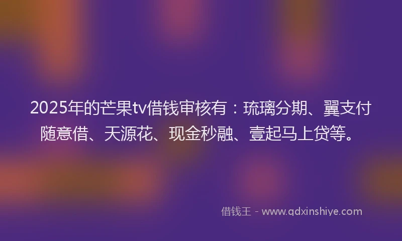 2025年的芒果tv借钱审核有：琉璃分期、翼支付随意借、天源花、现金秒融、壹起马上贷等。