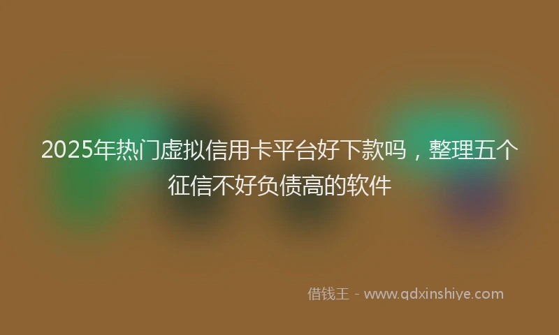 2025年热门虚拟信用卡平台好下款吗，整理五个征信不好负债高的软件