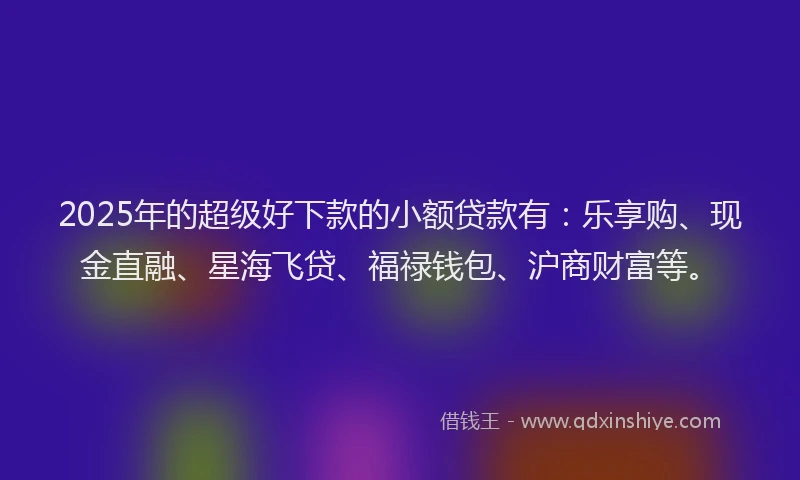 2025年的超级好下款的小额贷款有：乐享购、现金直融、星海飞贷、福禄钱包、沪商财富等。