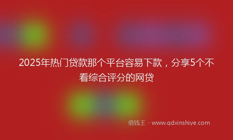 2025年热门贷款那个平台容易下款，分享5个不看综合评分的网贷