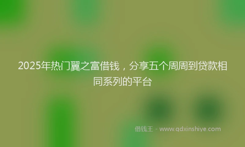 2025年热门翼之富借钱，分享五个周周到贷款相同系列的平台