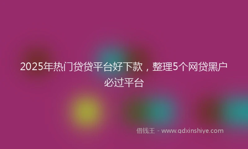 2025年热门贷贷平台好下款，整理5个网贷黑户必过平台