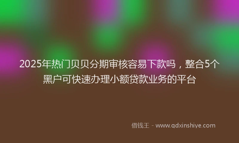 2025年热门贝贝分期审核容易下款吗，整合5个黑户可快速办理小额贷款业务的平台