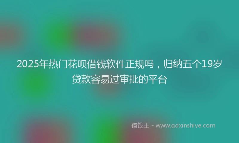 2025年热门花呗借钱软件正规吗，归纳五个19岁贷款容易过审批的平台