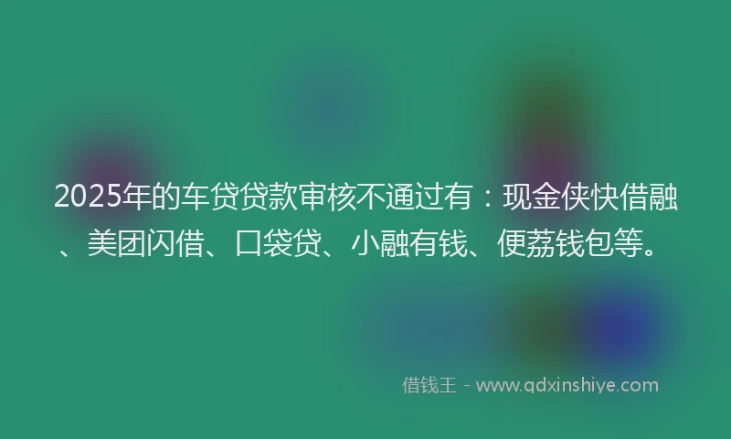 2025年的车贷贷款审核不通过有：现金侠快借融、美团闪借、口袋贷、小融有钱、便荔钱包等。