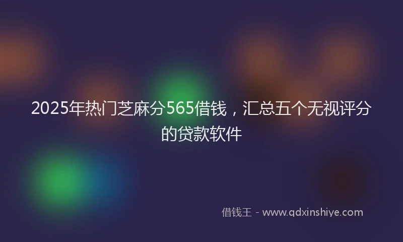2025年热门芝麻分565借钱，汇总五个无视评分的贷款软件