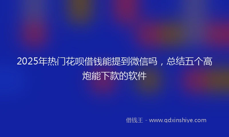 2025年热门花呗借钱能提到微信吗，总结五个高炮能下款的软件