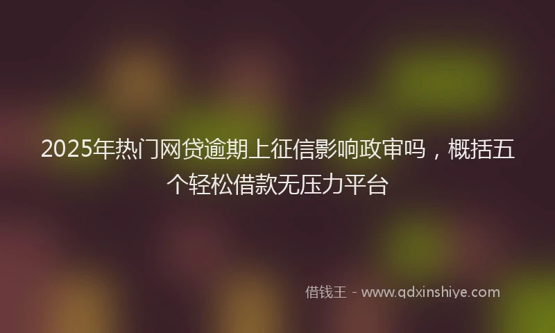 2025年热门网贷逾期上征信影响政审吗，概括五个轻松借款无压力平台