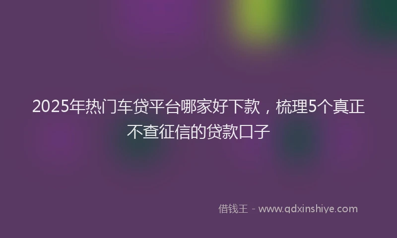 2025年热门车贷平台哪家好下款，梳理5个真正不查征信的贷款口子
