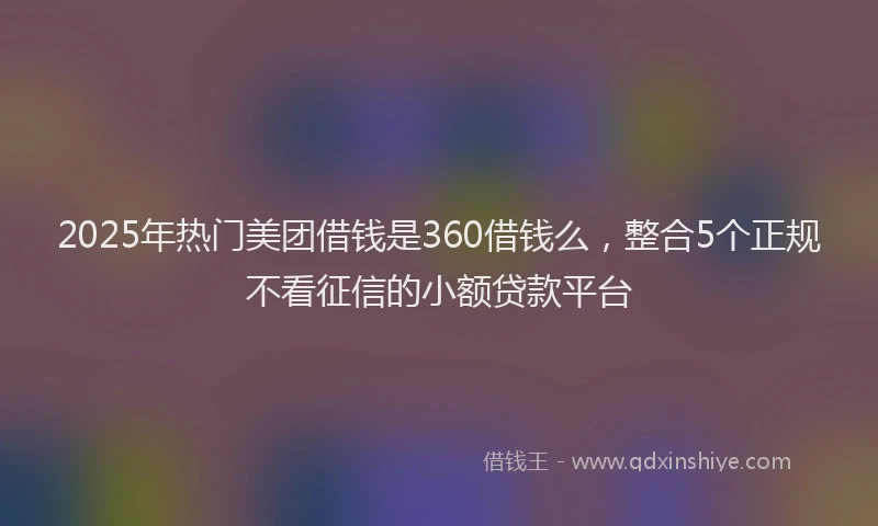 2025年热门美团借钱是360借钱么，整合5个正规不看征信的小额贷款平台