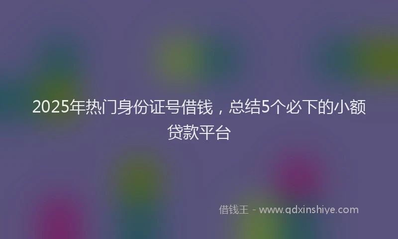 2025年热门身份证号借钱，总结5个必下的小额贷款平台