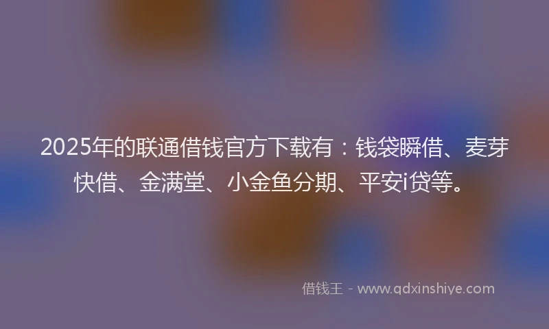 2025年的联通借钱官方下载有：钱袋瞬借、麦芽快借、金满堂、小金鱼分期、平安i贷等。