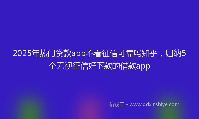 2025年热门贷款app不看征信可靠吗知乎，归纳5个无视征信好下款的借款app