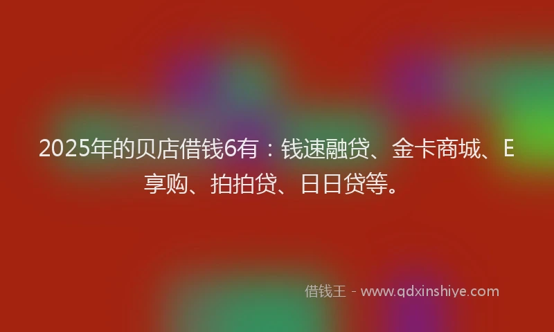 2025年的贝店借钱6有：钱速融贷、金卡商城、E享购、拍拍贷、日日贷等。