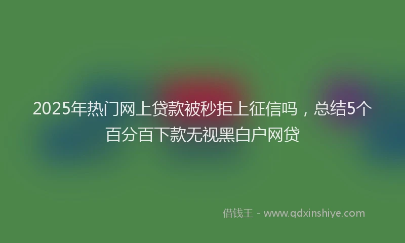 2025年热门网上贷款被秒拒上征信吗，总结5个百分百下款无视黑白户网贷