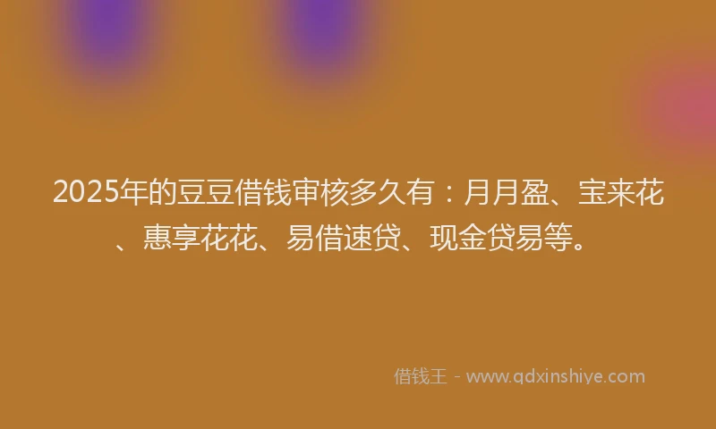 2025年的豆豆借钱审核多久有：月月盈、宝来花、惠享花花、易借速贷、现金贷易等。
